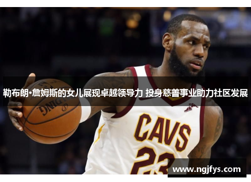 勒布朗·詹姆斯的女儿展现卓越领导力 投身慈善事业助力社区发展 勒布朗·詹姆斯的女儿展现卓越领导力 投身慈善事业助力社区发展